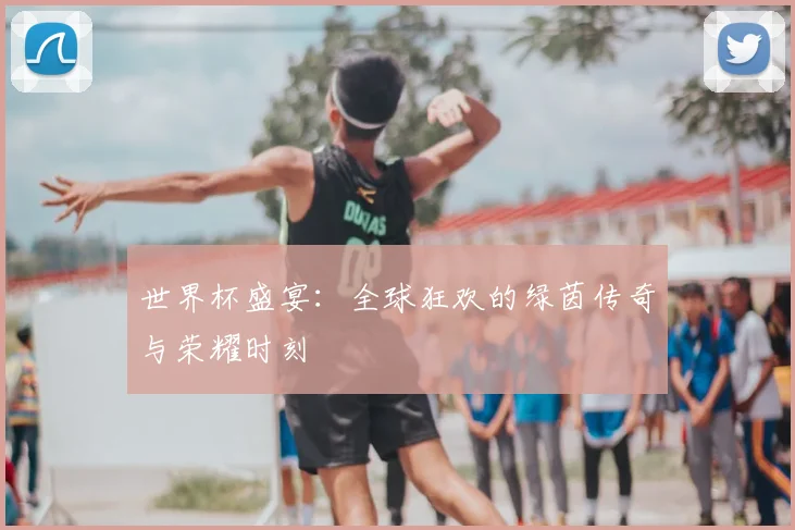 世界杯盛宴：全球狂欢的绿茵传奇与荣耀时刻
