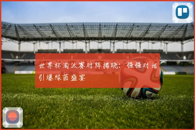 世界杯淘汰赛对阵揭晓：强强对话引爆绿茵盛宴