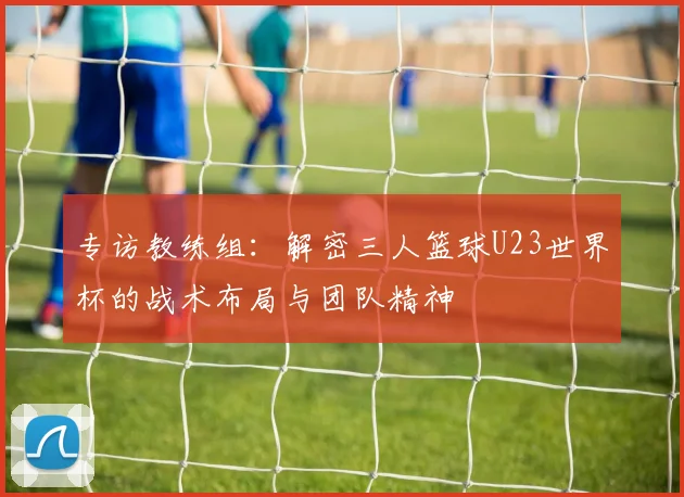 专访教练组:解密三人篮球U23世界杯的战术布局与团队精神