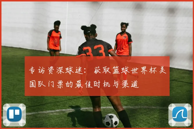 专访资深球迷:获取篮球世界杯美国队门票的最佳时机与渠道