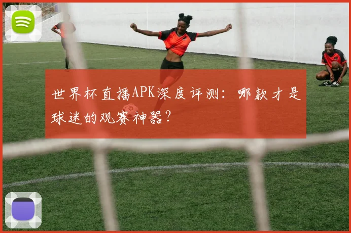 世界杯直播APK深度评测：哪款才是球迷的观赛神器？