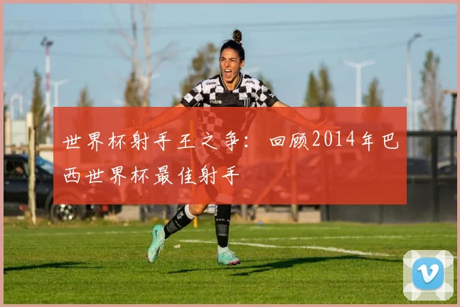 世界杯射手王之争：回顾2014年巴西世界杯最佳射手