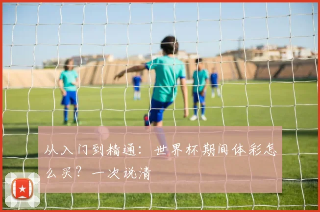 从入门到精通：世界杯期间体彩怎么买？一次说清