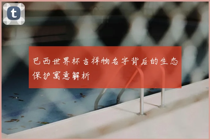 巴西世界杯吉祥物名字背后的生态保护寓意解析