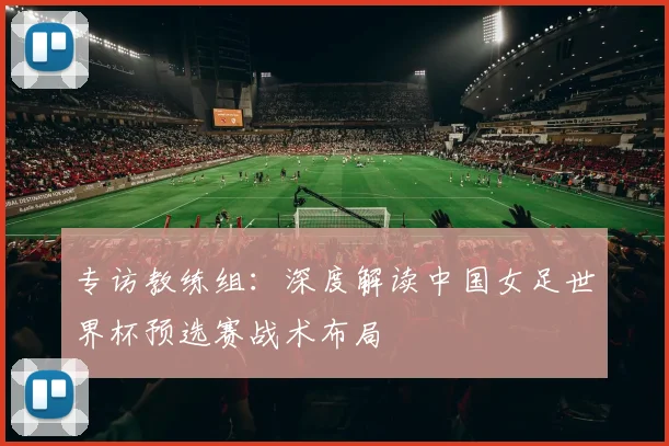 专访教练组：深度解读中国女足世界杯预选赛战术布局