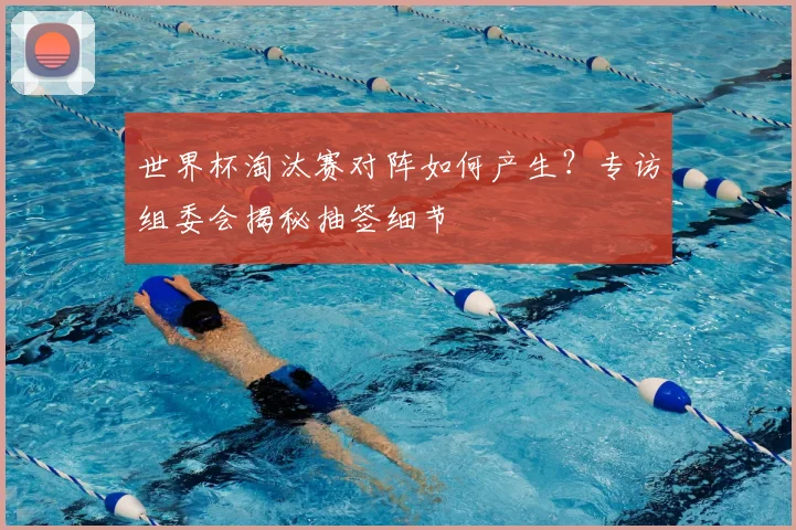 世界杯淘汰赛对阵如何产生？专访组委会揭秘抽签细节