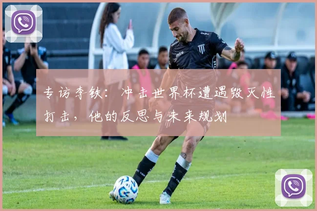 专访李铁:冲击世界杯遭遇毁灭性打击,他的反思与未来规划