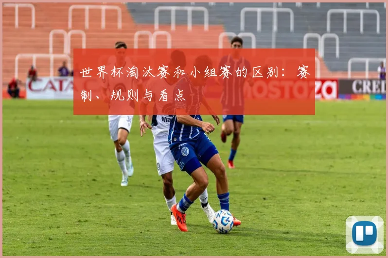 世界杯淘汰赛和小组赛的区别:赛制、规则与看点