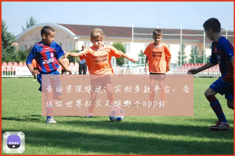 专访资深球迷：实测多款平台，告诉你世界杯买足球哪个app好