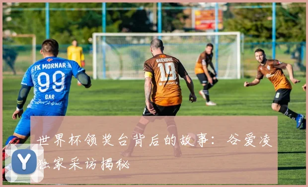 世界杯领奖台背后的故事：谷爱凌独家采访揭秘