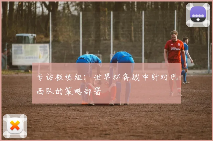 专访教练组:世界杯备战中针对巴西队的策略部署