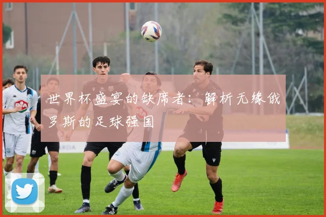 世界杯盛宴的缺席者：解析无缘俄罗斯的足球强国