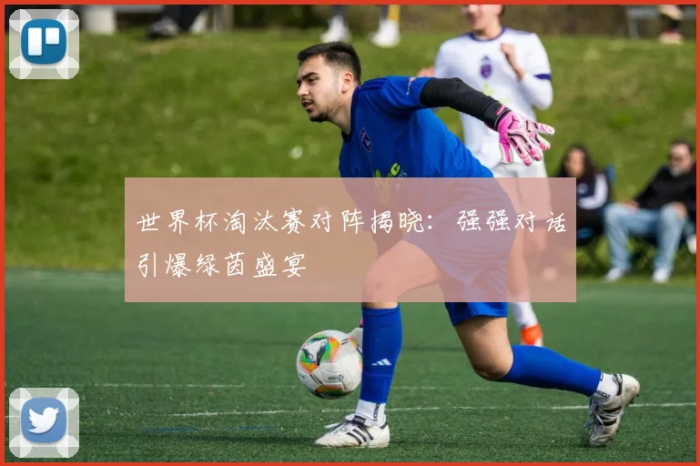 世界杯淘汰赛对阵揭晓：强强对话引爆绿茵盛宴