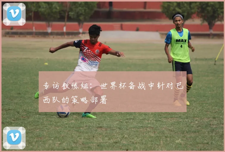 专访教练组：世界杯备战中针对巴西队的策略部署
