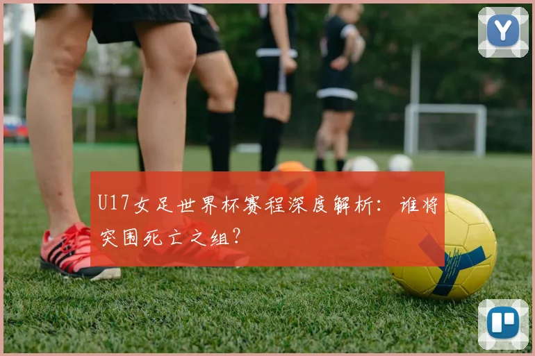 U17女足世界杯赛程深度解析：谁将突围死亡之组？