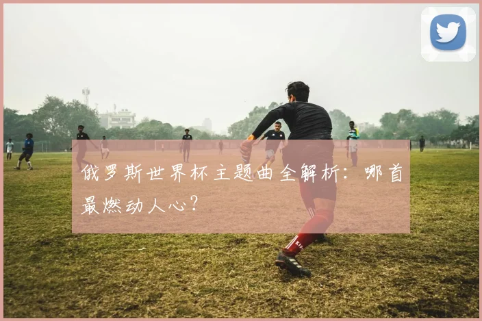 俄罗斯世界杯主题曲全解析：哪首最燃动人心？